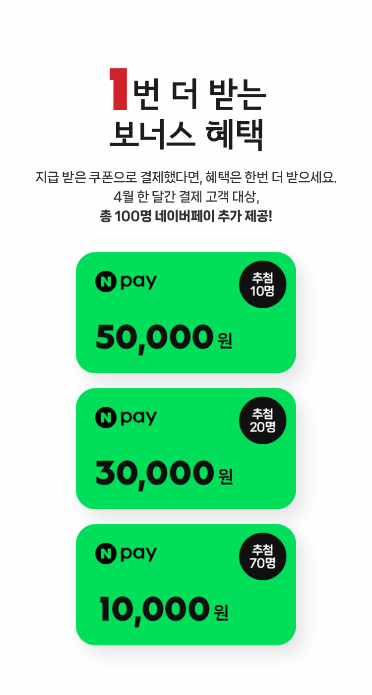 1번 더 받는 보너스 혜택! 지급 받은 쿠폰으로 결제했다면, 혜택은 한번 더 받으세요. 4월 한 달간 결제 고객 대상, 총 100명 네이버페이 추가 제공! 네이버페이 5만원(추첨 10명), 네이버페이 3만원(추첨 20명), 네이버페이 1만원(추첨 70명)