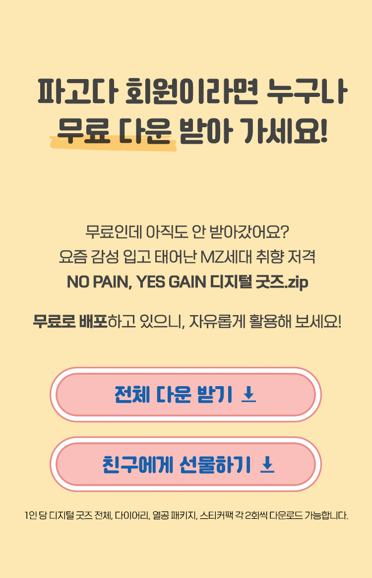 파고다 회원이라면 누구나 무료 다운 받아 가세요! 무료인데 아직도 안 받아갔어요? 요즘 감성 입고 태어난 MZ세대 취향 저격 NO PAIN, YES GAIN 디지털 굿즈.zip 무료로 배포하고 있으니, 자유롭게 활용해 보세요. 1인 당 디지털 굿즈 전체, 다이어리, 열공 패키지, 스티커팩 각 2회씩 다운로드 가능합니다.