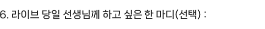6.라이브 당일 선생님께 하고 싶은 한 마디(선택) : 