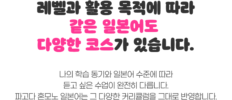 레벨과 활용 목적에 따라 같은 일본어도 다양한 코스가 있습니다. 나의 학습 동기와 일본어 수준에 따라 듣고 싶은 수업이 완전히 다릅니다. 파고다 혼모노 일본어는 그 다양한 커리큘럼을 그대로 반영합니다.