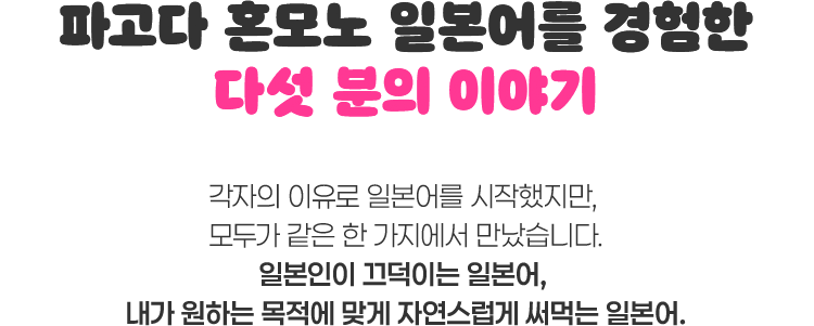 파고다 혼모노 일본어를 경험한 다섯 분의 이야기. 각자의 이유로 일본어를 시작했지만, 모두가 같은 한 가지에서 만났습니다. 일본인이 끄덕이는 일본어, 내가 원하는 목적에 맞게 자연스럽게 써먹는 일본어.