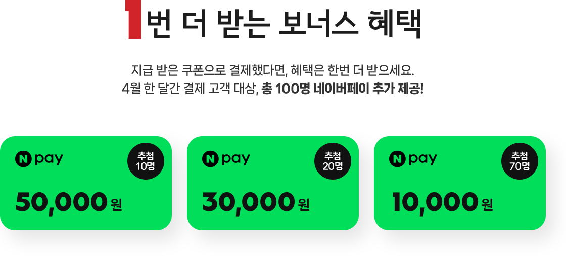 1번 더 받는 보너스 혜택! 지급 받은 쿠폰으로 결제했다면, 혜택은 한번 더 받으세요. 4월 한 달간 결제 고객 대상, 총 100명 네이버페이 추가 제공! 네이버페이 5만원(추첨 10명), 네이버페이 3만원(추첨 20명), 네이버페이 1만원(추첨 70명)