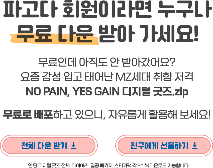 파고다 회원이라면 누구나 무료 다운 받아 가세요! 무료인데 아직도 안 받아갔어요? 요즘 감성 입고 태어난 MZ세대 취향 저격 NO PAIN, YES GAIN 디지털 굿즈.zip 무료로 배포하고 있으니, 자유롭게 활용해 보세요. 1인 당 디지털 굿즈 전체, 다이어리, 열공 패키지, 스티커팩 각 2회씩 다운로드 가능합니다.
